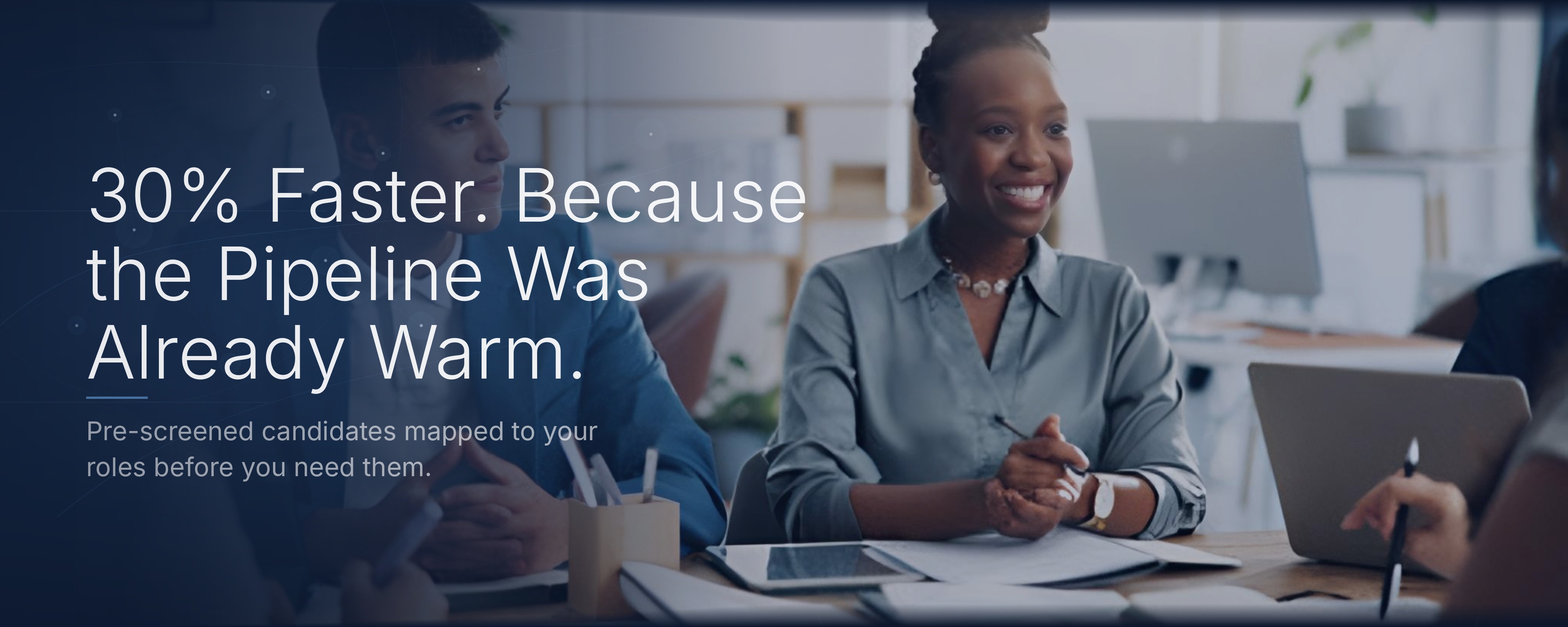 30% Faster. Because the Pipeline Was Already Warm. Pre-screened candidates mapped to your roles before you need them.
