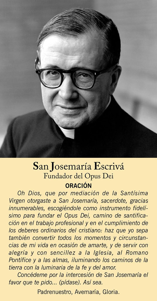 Rezar por la intercesi&oacute;n de San Josemar&iacute;a. Oh Dios, que por mediaci&oacute;n de la Sant&iacute;sima Virgen otorgaste a San Josemar&iacute;a, sacerdote, gracias innumerables, escogi&eacute;ndole como instrumento fidel&iacute;simo para fundar el Opus Dei, camino de santificaci&oacute;n en el trabajo profesional y en el cumplimiento de los deberes ordinarios del cristiano: haz que yo sepa tambi&eacute;n convertir todos los momentos y circunstancias de mi vida en ocasi&oacute;n de amarte, y de servir con alegr&iacute;a y con sencillez a la Iglesia, al Romano Pont&iacute;fice y a las almas, iluminando los caminos de la tierra con la luminaria de la fe y del amor.  Conc&eacute;deme por la intercesi&oacute;n de San Josemar&iacute;a el favor que te pido... (p&iacute;dase). As&iacute; sea.  Padrenuestro, Avemar&iacute;a, Gloria.