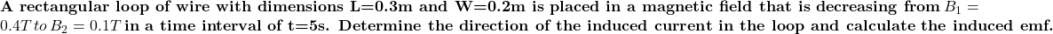\textbf{A rectangular loop of wire with dimensions L=0.3 m and W=0.2 m is placed in a magnetic field that is decreasing from}\, \(B_1=0.4 T \, to\, \(B_2=0.1 T \, \textbf{in a time interval of t=5 s. Determine the direction of the induced current in the loop and calculate the induced emf.}