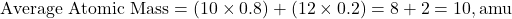 \[ \text{Average Atomic Mass} = (10 \times 0.8) + (12 \times 0.2) = 8 + 2 = 10 , \text{amu} \]