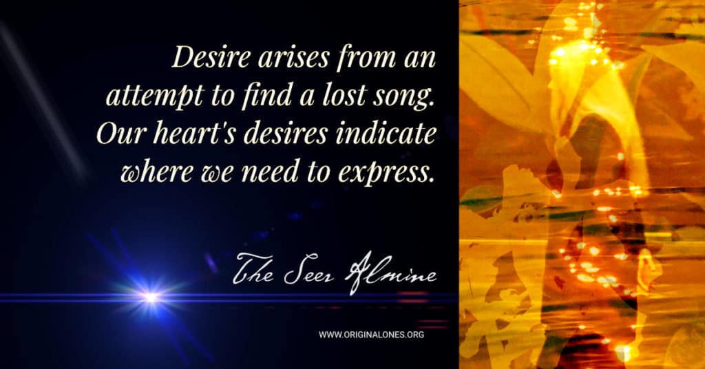 Desire arises from an attempt to find a lost song. Our heart's desires indicate where we need to express. ~ Almine