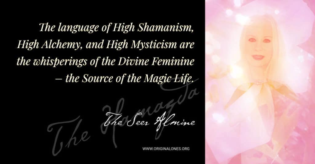 The language of High Shamanism, High Alchemy, and High Mysticism are the whisperings of the Divine Feminine – the Source of the Magic Life. ~The Seer Almine