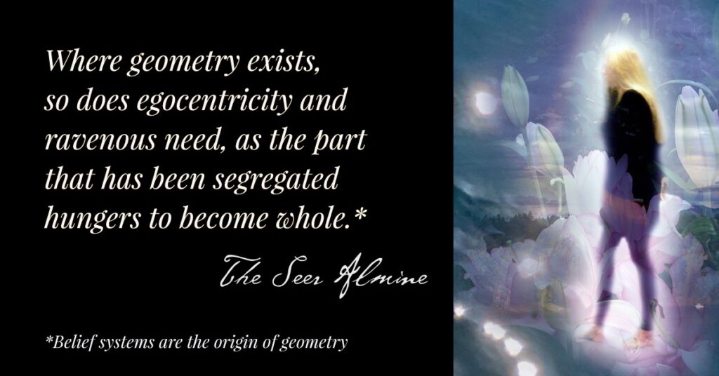 Where geometry exists, so does egocentricity and ravenous need as the part that has been segregated hungers to become whole. ~The Seer Almine