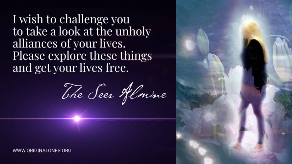 I wish to challenge you to take a look at the unholy alliances of your lives. Please explore these things and get your lives free. ~The Seer Almine