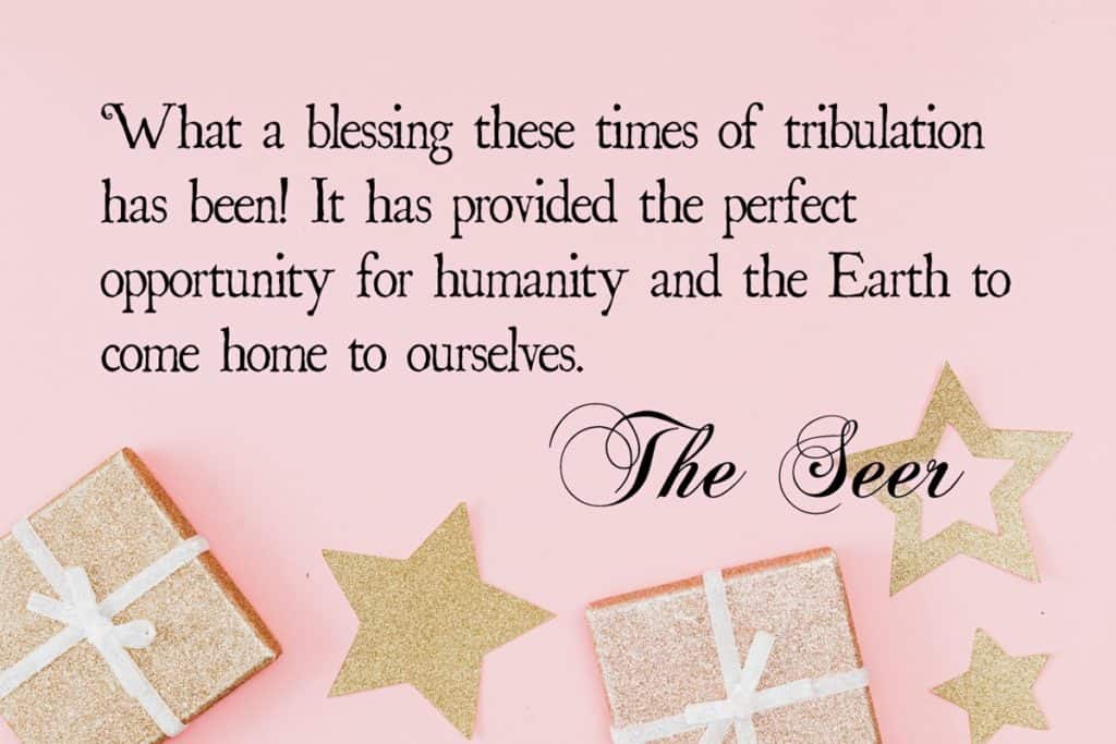 What a blessing these times of tribulation has been! It has provided the perfect opportunity for humanity and the Earth to come home to ourselves. ~The Seer
