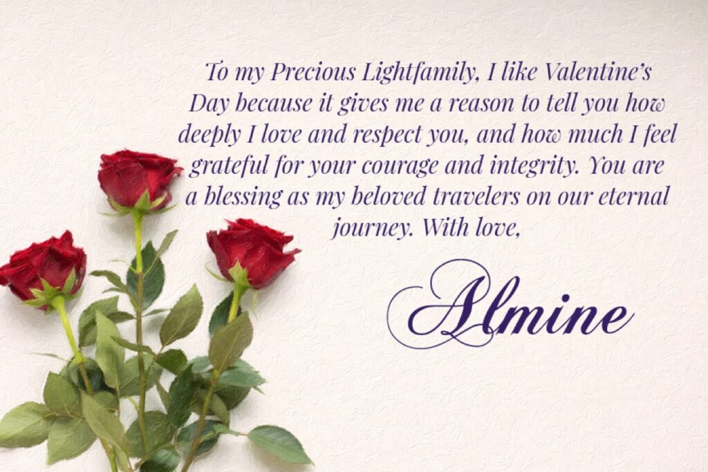 To my Precious Lightfamily, I like Valentine's Day because it gives me a reason to tell you how deeply I love and respect you, and how much I feel grateful for your courage and integrity. You are a blessing as my beloved travelers on our eternal journey. With love, Almine