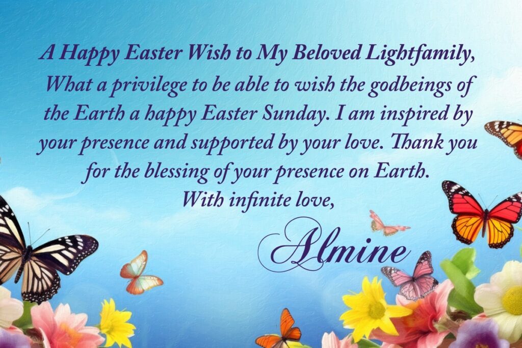 A Happy Easter Wish to My Beloved Lightfamily, What a privilege to be able to wish the godbeings of the Earth a happy Easter Sunday. I am inspired by your presence and supported by your love. Thank you for the blessing of your presence on Earth. With infinite love, Almine