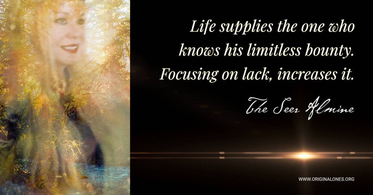 Life supplies the one who knows his limitless bounty. Focusing on lack, increases it. ~Almine